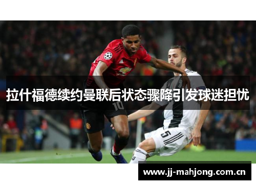 拉什福德续约曼联后状态骤降引发球迷担忧 拉什福德续约曼联后状态骤降引发球迷担忧